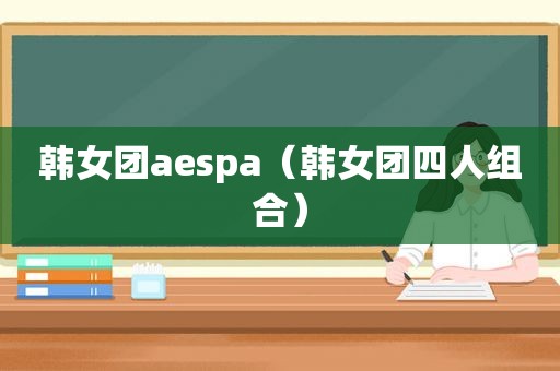 韩女团aespa（韩女团四人组合）