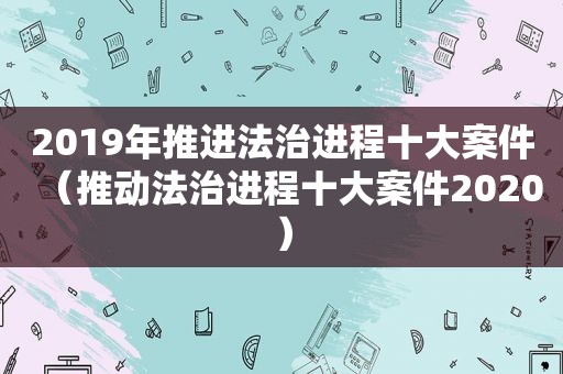 2019年推进法治进程十大案件（推动法治进程十大案件2020）