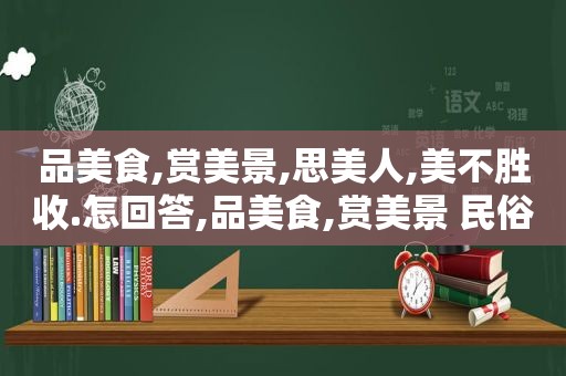 品美食,赏美景,思美人,美不胜收.怎回答,品美食,赏美景 民俗