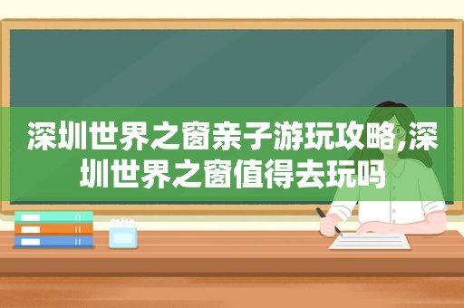 深圳世界之窗亲子游玩攻略,深圳世界之窗值得去玩吗