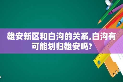 雄安新区和白沟的关系,白沟有可能划归雄安吗?