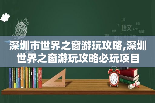 深圳市世界之窗游玩攻略,深圳世界之窗游玩攻略必玩项目