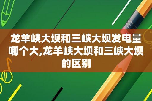 龙羊峡大坝和三峡大坝发电量哪个大,龙羊峡大坝和三峡大坝的区别