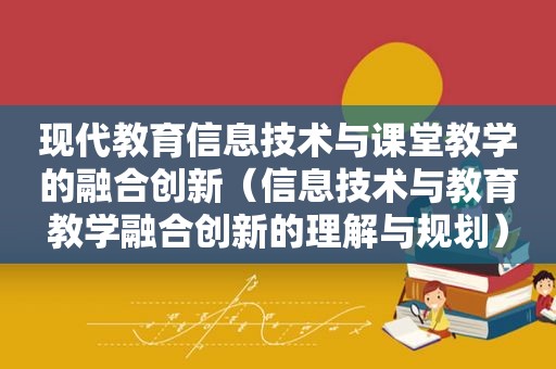 现代教育信息技术与课堂教学的融合创新（信息技术与教育教学融合创新的理解与规划）