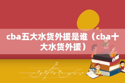 cba五大水货外援是谁（cba十大水货外援）