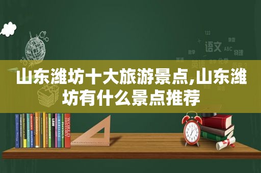 山东潍坊十大旅游景点,山东潍坊有什么景点推荐