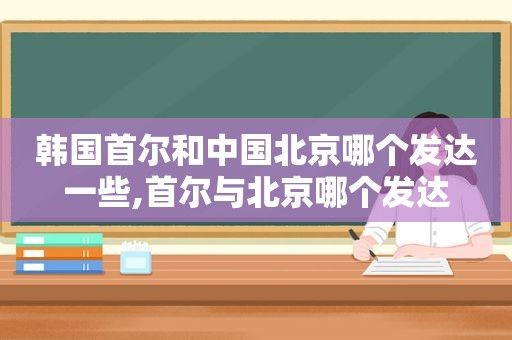 韩国首尔和中国北京哪个发达一些,首尔与北京哪个发达