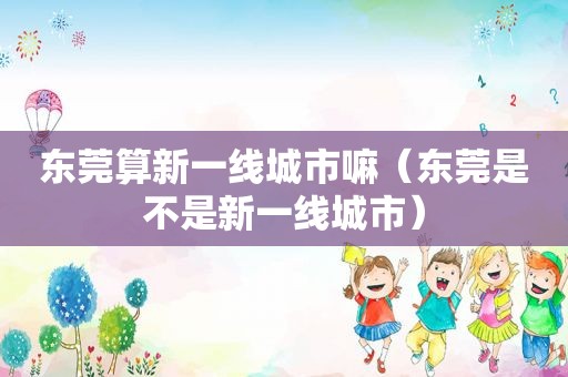 东莞算新一线城市嘛（东莞是不是新一线城市）