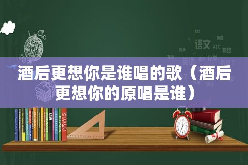 酒后更想你是谁唱的歌（酒后更想你的原唱是谁）