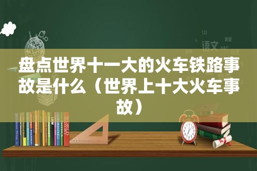 盘点世界十一大的火车铁路事故是什么（世界上十大火车事故）