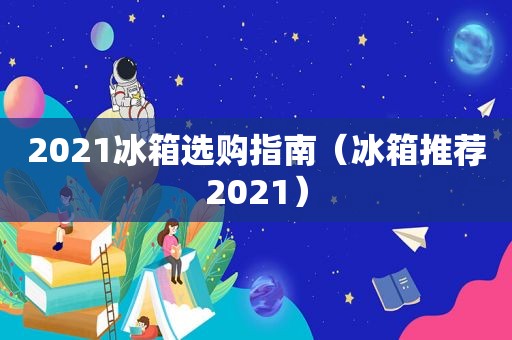 2021冰箱选购指南（冰箱推荐2021）