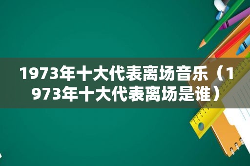 1973年十大代表离场音乐（1973年十大代表离场是谁）