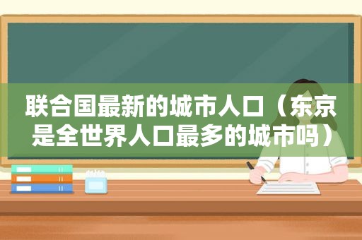 联合国最新的城市人口（东京是全世界人口最多的城市吗）