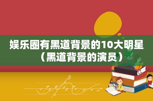 娱乐圈有黑道背景的10大明星（黑道背景的演员）