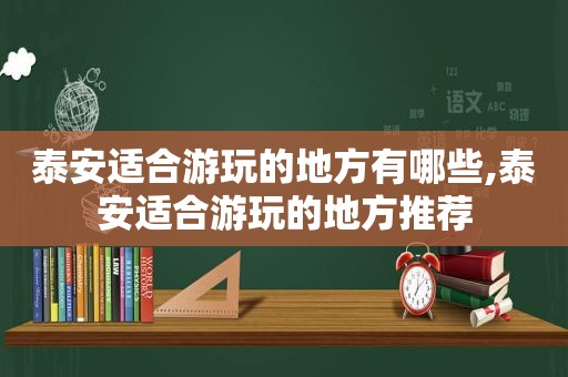 泰安适合游玩的地方有哪些,泰安适合游玩的地方推荐