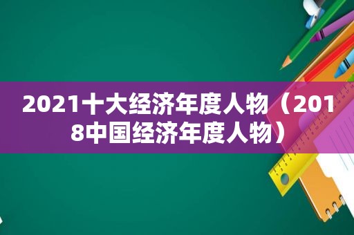 2021十大经济年度人物（2018中国经济年度人物）