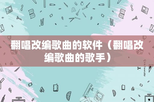 翻唱改编歌曲的软件（翻唱改编歌曲的歌手）