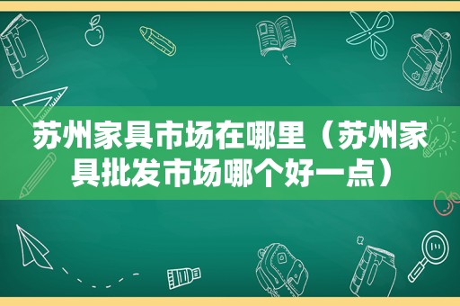 苏州家具市场在哪里（苏州家具批发市场哪个好一点）