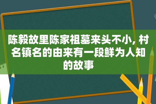 陈毅故里陈家祖墓来头不小, 村名镇名的由来有一段鲜为人知的故事