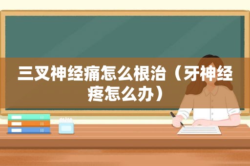 三叉神经痛怎么根治（牙神经疼怎么办）