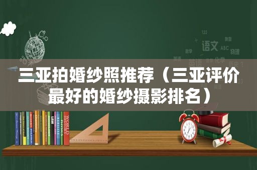 三亚拍婚纱照推荐（三亚评价最好的婚纱摄影排名）