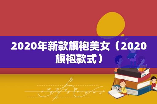 2020年新款旗袍美女（2020旗袍款式）