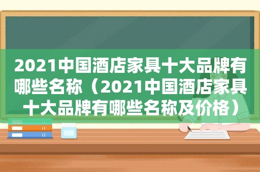 2021中国酒店家具十大品牌有哪些名称（2021中国酒店家具十大品牌有哪些名称及价格）