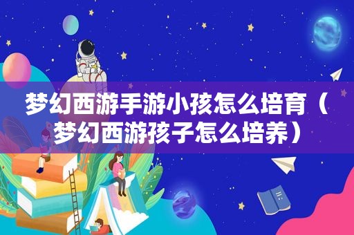 梦幻西游手游小孩怎么培育（梦幻西游孩子怎么培养）