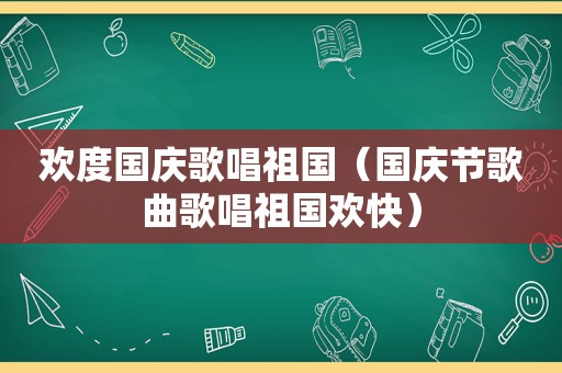 欢度国庆歌唱祖国（国庆节歌曲歌唱祖国欢快）