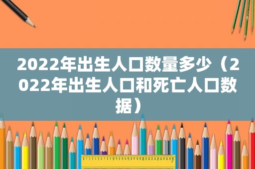 2022年出生人口数量多少（2022年出生人口和死亡人口数据）