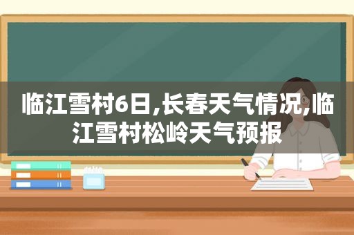 临江雪村6日,长春天气情况,临江雪村松岭天气预报