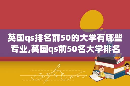 英国qs排名前50的大学有哪些专业,英国qs前50名大学排名