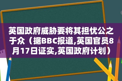 英国 *** 威胁要将其担忧公之于众（据BBC报道,英国官员8月17日证实,英国 *** 计划）