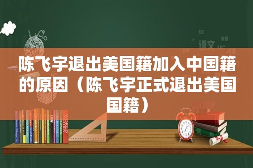 陈飞宇退出美国籍加入中国籍的原因（陈飞宇正式退出美国国籍）