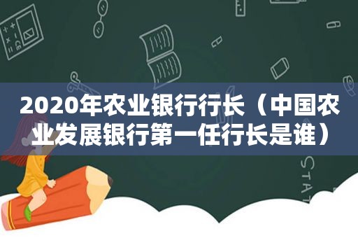 2020年农业银行行长（中国农业发展银行第一任行长是谁）