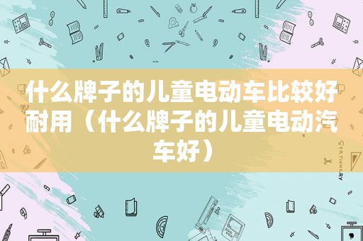 什么牌子的儿童电动车比较好耐用（什么牌子的儿童电动汽车好）