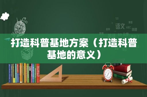 打造科普基地方案（打造科普基地的意义）