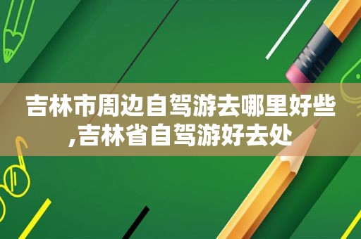 吉林市周边自驾游去哪里好些,吉林省自驾游好去处