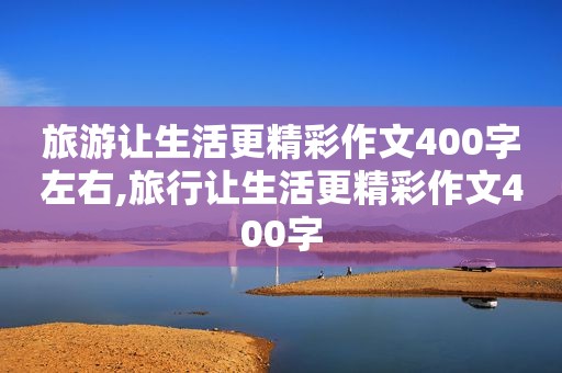 旅游让生活更精彩作文400字左右,旅行让生活更精彩作文400字