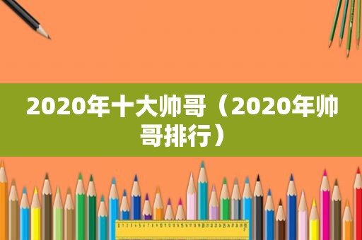 2020年十大帅哥（2020年帅哥排行）