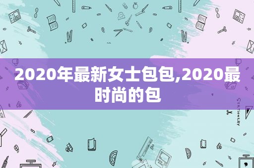 2020年最新女士包包,2020最时尚的包