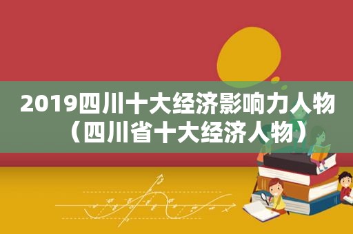 2019四川十大经济影响力人物（四川省十大经济人物）