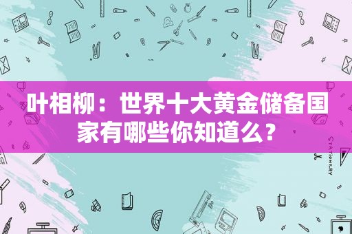 叶相柳：世界十大黄金储备国家有哪些你知道么？  第1张