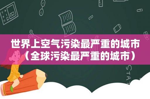 世界上空气污染最严重的城市（全球污染最严重的城市）