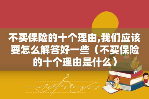 不买保险的十个理由,我们应该要怎么解答好一些（不买保险的十个理由是什么）