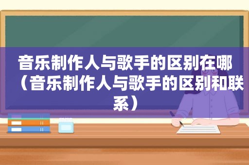 音乐制作人与歌手的区别在哪（音乐制作人与歌手的区别和联系）