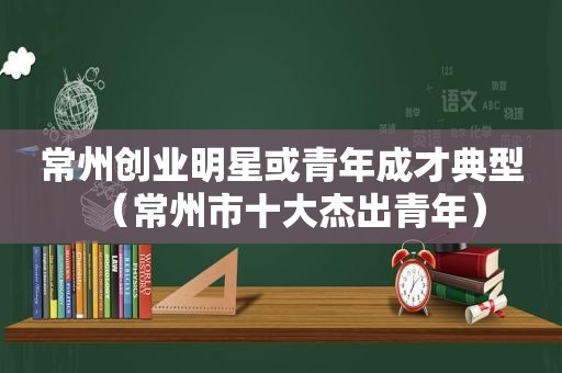 常州创业明星或青年成才典型（常州市十大杰出青年）