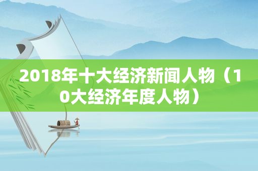 2018年十大经济新闻人物（10大经济年度人物）