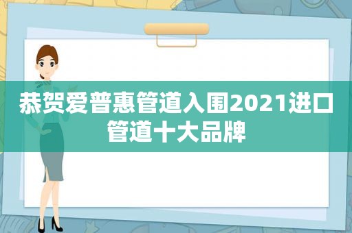 恭贺爱普惠管道入围2021进口管道十大品牌