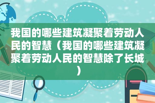 我国的哪些建筑凝聚着劳动人民的智慧（我国的哪些建筑凝聚着劳动人民的智慧除了长城）